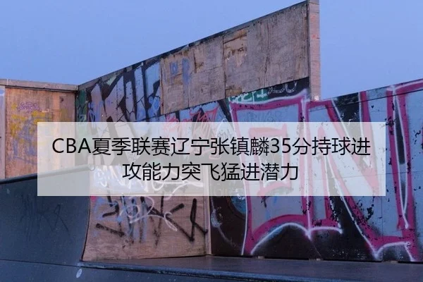 CBA夏季联赛辽宁张镇麟35分持球进攻能力突飞猛进潜力